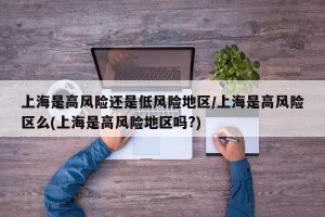 上海是高风险还是低风险地区/上海是高风险区么(上海是高风险地区吗?)