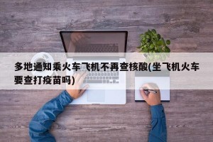 多地通知乘火车飞机不再查核酸(坐飞机火车要查打疫苗吗)