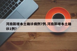 河南新增本土确诊病例7例.河南新增本土确诊1例？