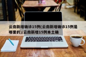 云南新增确诊15例(云南新增确诊15例是哪里的)/云南新增15例本土确