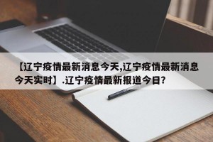 【辽宁疫情最新消息今天,辽宁疫情最新消息今天实时】.辽宁疫情最新报道今日？