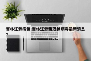 吉林辽源疫情.吉林辽源新冠状病毒最新消息？