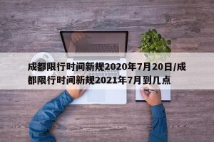 成都限行时间新规2020年7月20日/成都限行时间新规2021年7月到几点