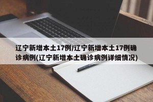 辽宁新增本土17例/辽宁新增本土17例确诊病例(辽宁新增本土确诊病例详细情况)
