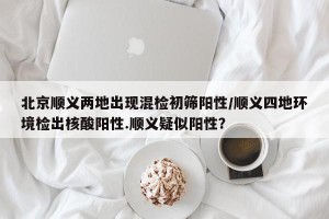 北京顺义两地出现混检初筛阳性/顺义四地环境检出核酸阳性.顺义疑似阳性？