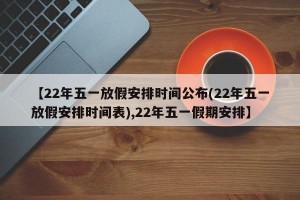 【22年五一放假安排时间公布(22年五一放假安排时间表),22年五一假期安排】