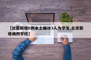 【北京新增6例本土确诊3人为学生,北京新增病例学校】