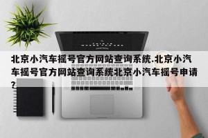 北京小汽车摇号官方网站查询系统.北京小汽车摇号官方网站查询系统北京小汽车摇号申请？