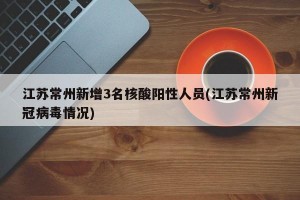 江苏常州新增3名核酸阳性人员(江苏常州新冠病毒情况)