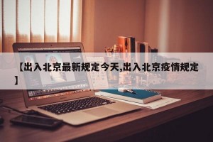【出入北京最新规定今天,出入北京疫情规定】