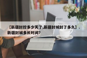 【新疆封控多少天了,新疆封城封了多久】.新疆封城多长时间？