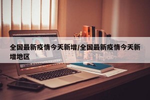 全国最新疫情今天新增/全国最新疫情今天新增地区
