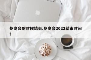 冬奥会啥时候结束.冬奥会2022结束时间？