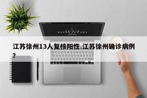 江苏徐州13人复核阳性.江苏徐州确诊病例？