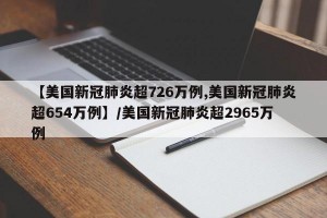 【美国新冠肺炎超726万例,美国新冠肺炎超654万例】/美国新冠肺炎超2965万例