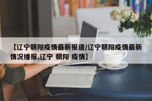 【辽宁朝阳疫情最新报道/辽宁朝阳疫情最新情况播报,辽宁 朝阳 疫情】