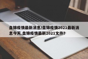 盘锦疫情最新消息/盘锦疫情2021最新消息今天.盘锦疫情最新2021文件？