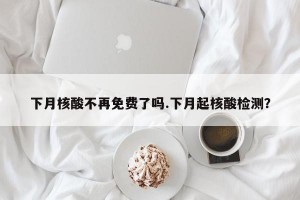 下月核酸不再免费了吗.下月起核酸检测？