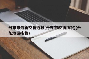 丹东市最新疫情通报(丹东市疫情情况)(丹东地区疫情)