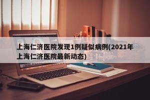 上海仁济医院发现1例疑似病例(2021年上海仁济医院最新动态)