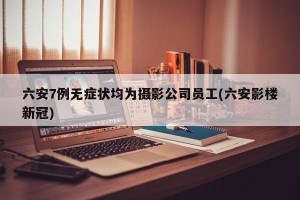六安7例无症状均为摄影公司员工(六安影楼新冠)