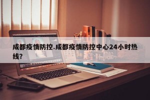成都疫情防控.成都疫情防控中心24小时热线？