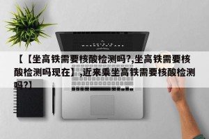 【【坐高铁需要核酸检测吗?,坐高铁需要核酸检测吗现在】,近来乘坐高铁需要核酸检测吗?】