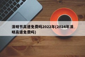 清明节高速免费吗2022年(2024年清明高速免费吗)