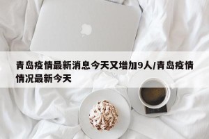 青岛疫情最新消息今天又增加9人/青岛疫情情况最新今天