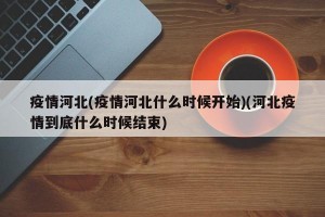 疫情河北(疫情河北什么时候开始)(河北疫情到底什么时候结束)