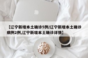 【辽宁新增本土确诊5例/辽宁新增本土确诊病例2例,辽宁新增本土确诊详情】