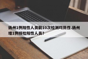 扬州1例阳性人员前10次检测均阴性.扬州增1例核检阳性人员？