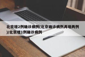 北京增2例确诊病例(北京确诊病例再增两例)/北京增1例确诊病例