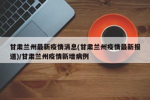 甘肃兰州最新疫情消息(甘肃兰州疫情最新报道)/甘肃兰州疫情新增病例