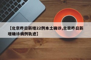 【北京昨日新增22例本土确诊,北京昨日新增确诊病例轨迹】
