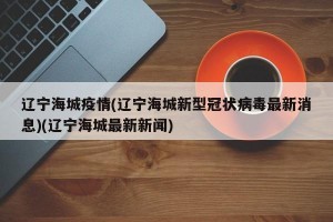 辽宁海城疫情(辽宁海城新型冠状病毒最新消息)(辽宁海城最新新闻)