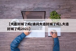 【大连封城了吗(请问大连封城了吗),大连封城了吗2021】
