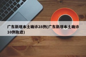 广东新增本土确诊28例(广东新增本土确诊10例轨迹)