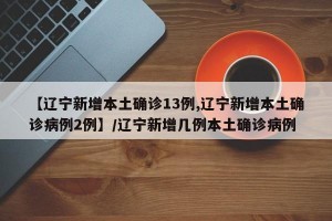 【辽宁新增本土确诊13例,辽宁新增本土确诊病例2例】/辽宁新增几例本土确诊病例