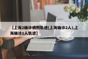 【上海2确诊病例轨迹(上海确诊2人),上海确诊1人轨迹】