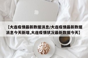 【大连疫情最新数据消息/大连疫情最新数据消息今天新增,大连疫情状况最新数据今天】