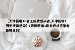 【天津新增10名无症状感染者,天津新增1例无症状感染】(天津新增1例无症状感染者是哪里的)