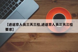 【进返京人员三天三检,进返京人员三天三检要求】