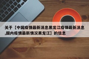 关于【中国疫情最新消息黑龙江疫情最新消息,国内疫情最新情况黑龙江】的信息