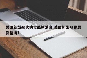 美国新型冠状病毒最新消息.美国新型冠状最新情况？