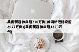美国新冠肺炎超710万例(美国新冠肺炎超2977万例)(美国新冠肺炎超1320万例)