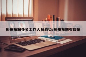 郑州东站多名工作人员感染/郑州东站有疫情