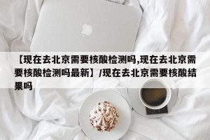 【现在去北京需要核酸检测吗,现在去北京需要核酸检测吗最新】/现在去北京需要核酸结果吗