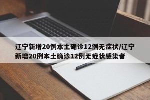 辽宁新增20例本土确诊12例无症状/辽宁新增20例本土确诊12例无症状感染者