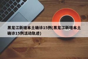 黑龙江新增本土确诊15例(黑龙江新增本土确诊15例活动轨迹)